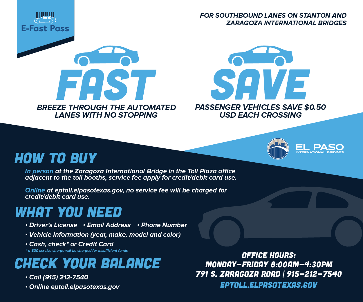 E-Fast Pass for Southbound Lanes on Stanton and Zaragoza International Bridges. Fast: Breeze through the automated lanes with no stopping. Save: Passenger vehicles save $0.50 USD each crossing. How to buy: in person at the Zaragoza International Bridge in the Toll Plaza office adjacent to the toll booths, service fee apply for credit/debit card use. Online at eptoll.elpasotexas.gov, no service fee will be charged for credit/debit card use. What you need: Drivers License; Email Address; Phone Number; Vehicle Information (year, make, model, and color); Cash, check* or Credit Card *a $30 service charge will be charged for Insufficient funds. Check your balance: Call (915) 212-7540 or Online at eptoll.elpasotexas.gov. Office Hours: Monday - Friday 8 a.m. to 4:30 p.m. Location: 791 S. Zaragoza Road. (915) 212-7540. EPTOLL.ELPASOTEXAS.GOV EL PASO INTERNATIONAL BRIDGES