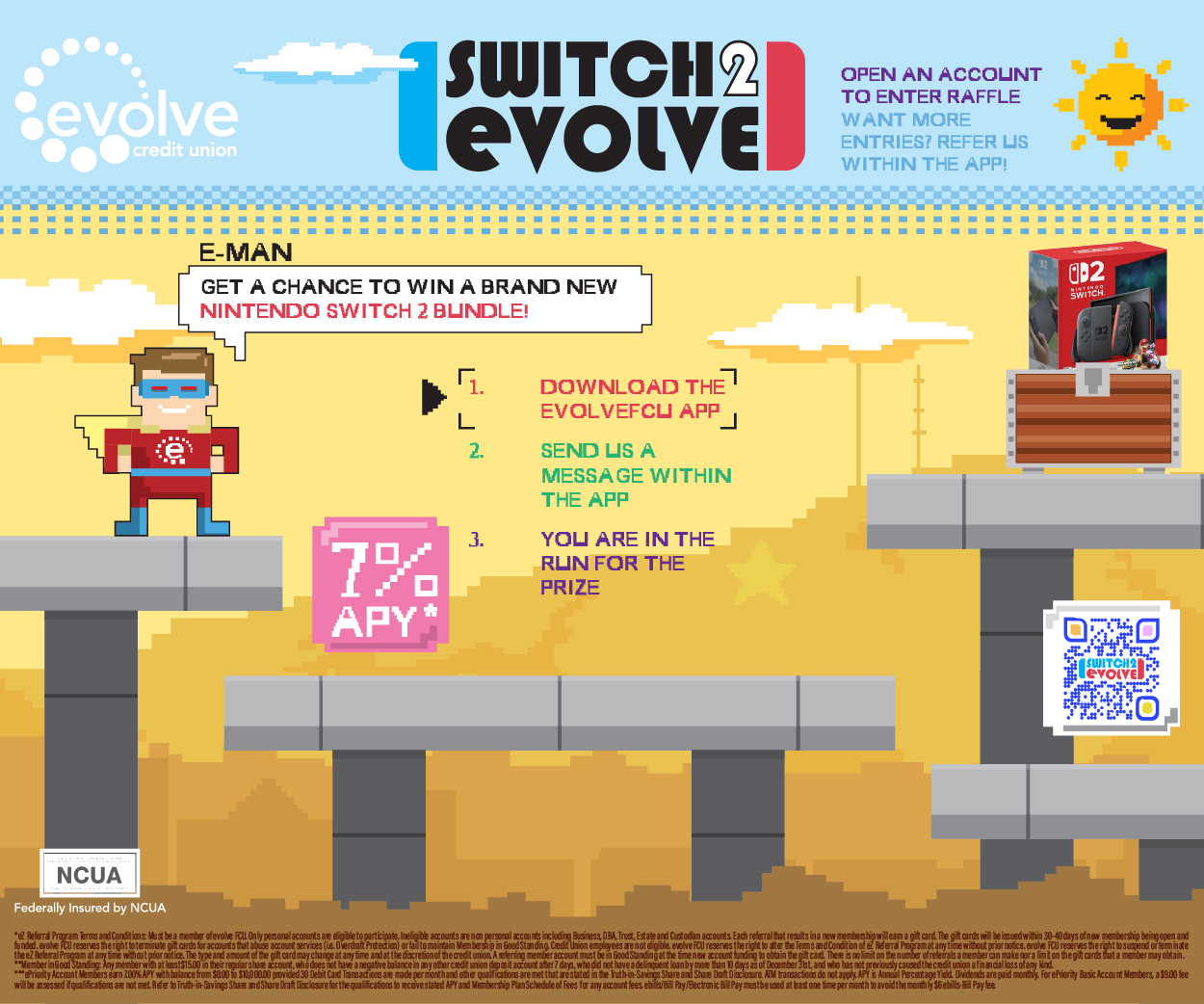 evolve credit union Switch 2 evolve Open an account to enter raffle. Want more entries? Refer us within the app! *eZ Referral Program Terms and Conditions: Must be a member of evolve FCU. Only personal accounts are eligible to participate. Ineligible accounts are non personal accounts including Business, DBA, Trust, Estate and Custodian accounts. Each referral that results in a new membership will earn a gift card. The gift cards will be issued within 30-40 days of new membership being open and funded. evolve FCU reserves the right to terminate gift cards for accounts that abuse account services (i.e. Overdraft Protection) or fail to maintain Membership in Good Standing. Credit Union employees are not eligible. evolve FCU reserves the right to alter the Terms and Condition of eZ Referral Program at any time without prior notice. evolve FCU reserves the right to suspend or terminate the eZ Referral Program at any time without prior notice. The type and amount of the gift card may change at any time and at the discretion of the credit union. A referring member account must be in Good Standing at the time new account funding to obtain the gift card. There is no limit on the number of referrals a member can make nor a limit on the gift cards that a member may obtain. **Member in Good Standing: Any member with at least $15.00 in their regular share account, who does not have a negative balance in any other credit union deposit account after 7 days, who did not have a delinquent loan by more than 10 days as of December 31st, and who has not previously caused the credit union a financial loss of any kind.