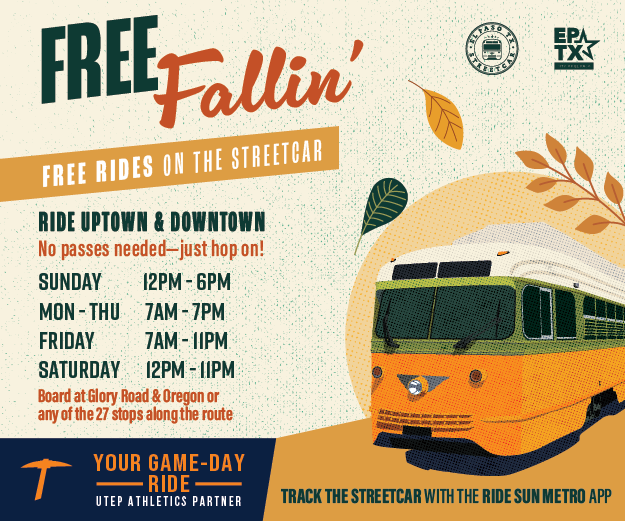 Free Fallin' Free rides on the Streetcar Ride uptown and downtown No passes needed - just hop on! Sunday 12 pm to 6 pm Monday to Thursday 7 am to 7 pm Friday 7 am to 11 pm Saturday 12 pm to 11 pm Board at Glory Road and Oregon or any of the 27 stops along the route Your game-day ride for UTEP Games Track the Streetcar with the Ride Sun Metro App